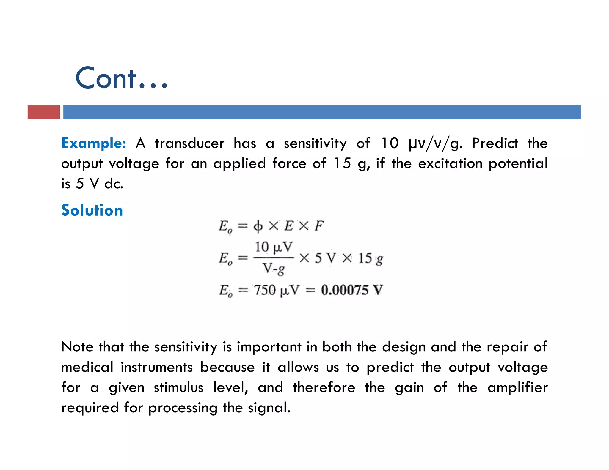 Cont…
Example: A transducer has a sensitivity of 10 µν/ν/g. Predict the
output voltage for an applied force of 15 g, if the excitation potential
is 5 V dc.
Solution
Note that the sensitivity is important in both the design and the repair of
medical instruments because it allows us to predict the output voltage
for a given stimulus level, and therefore the gain of the amplifier
required for processing the signal.
 