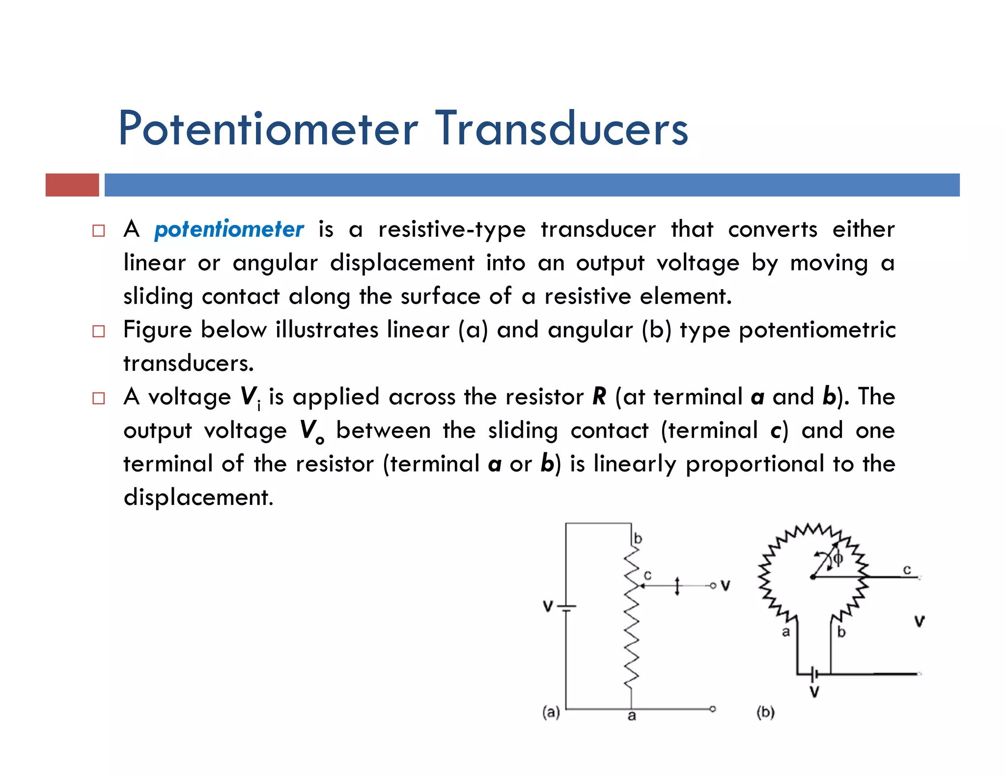 Potentiometer Transducers
 A potentiometer is a resistive-type transducer that converts either
linear or angular displacement into an output voltage by moving a
sliding contact along the surface of a resistive element.
 Figure below illustrates linear (a) and angular (b) type potentiometric
transducers.
 A voltage Vi is applied across the resistor R (at terminal a and b). The
output voltage Vo between the sliding contact (terminal c) and one
terminal of the resistor (terminal a or b) is linearly proportional to the
displacement.
 