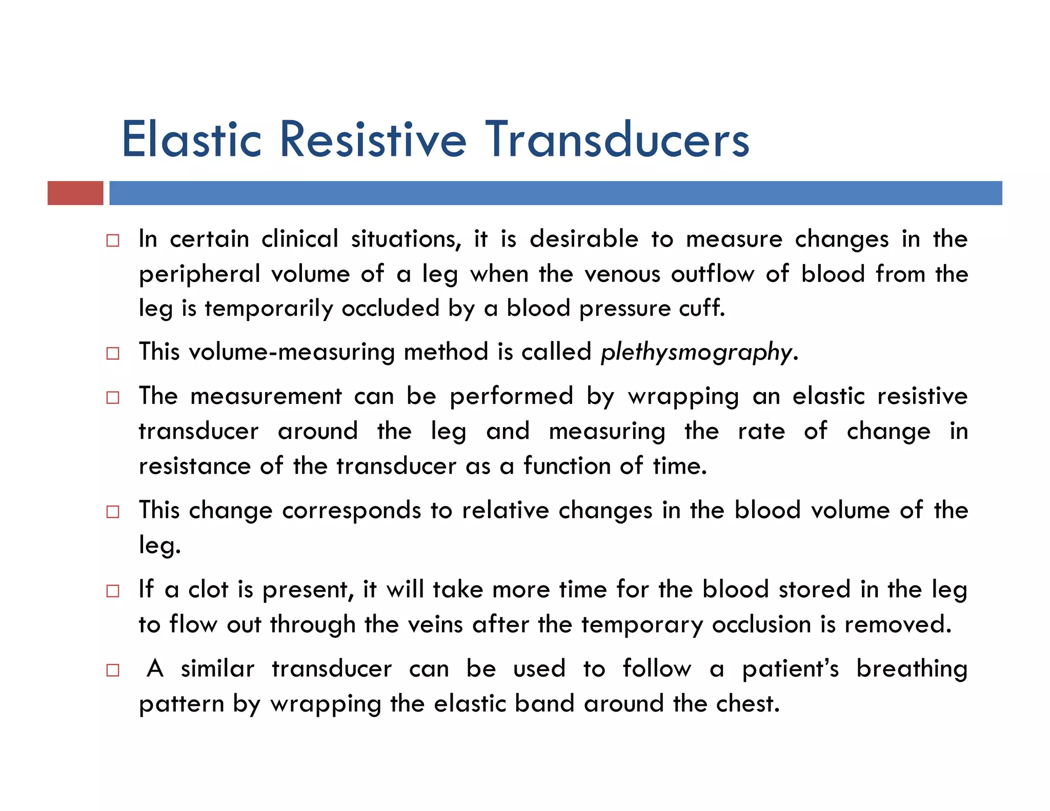 Elastic Resistive Transducers
 In certain clinical situations, it is desirable to measure changes in the
peripheral volume of a leg when the venous outflow of blood from the
leg is temporarily occluded by a blood pressure cuff.
 This volume-measuring method is called plethysmography.
 The measurement can be performed by wrapping an elastic resistive
transducer around the leg and measuring the rate of change in
resistance of the transducer as a function of time.
 This change corresponds to relative changes in the blood volume of the
leg.
 If a clot is present, it will take more time for the blood stored in the leg
to flow out through the veins after the temporary occlusion is removed.
 A similar transducer can be used to follow a patient’s breathing
pattern by wrapping the elastic band around the chest.
 