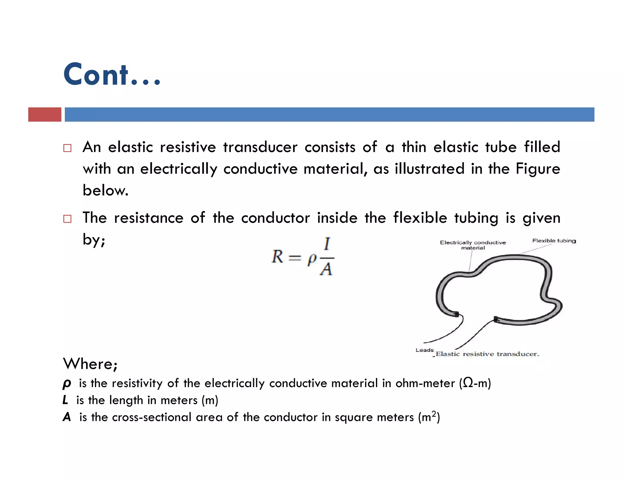 Cont…
 An elastic resistive transducer consists of a thin elastic tube filled
with an electrically conductive material, as illustrated in the Figure
below.
 The resistance of the conductor inside the flexible tubing is given
by;
Where;
ρ is the resistivity of the electrically conductive material in ohm-meter (Ω-m)
L is the length in meters (m)
A is the cross-sectional area of the conductor in square meters (m2)
 
