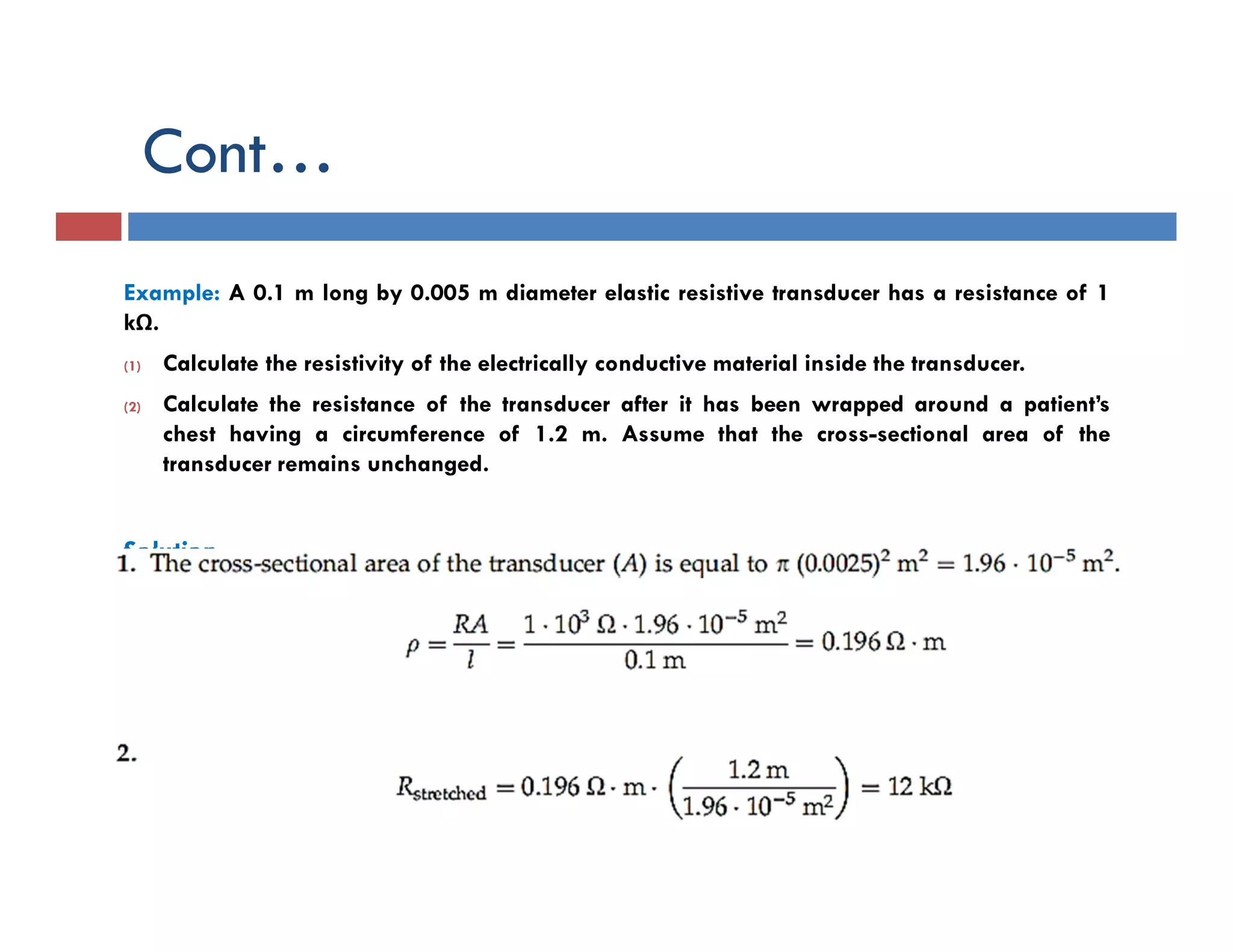 Cont…
Example: A 0.1 m long by 0.005 m diameter elastic resistive transducer has a resistance of 1
kΩ.
(1) Calculate the resistivity of the electrically conductive material inside the transducer.
(2) Calculate the resistance of the transducer after it has been wrapped around a patient’s
chest having a circumference of 1.2 m. Assume that the cross-sectional area of the
transducer remains unchanged.
Solution
 