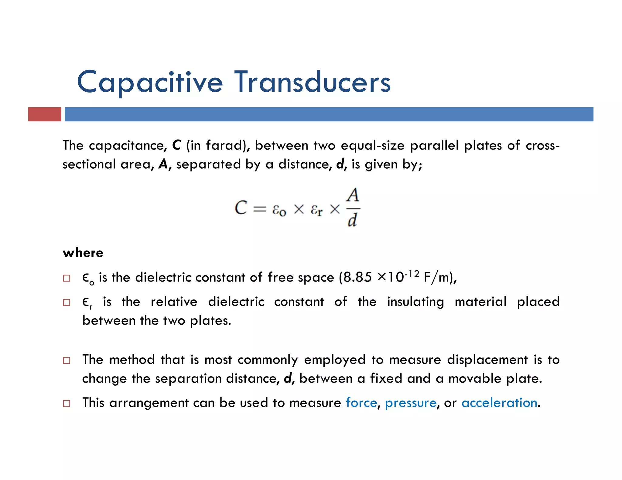 Capacitive Transducers
The capacitance, C (in farad), between two equal-size parallel plates of cross-
sectional area, A, separated by a distance, d, is given by;
where
 ϵo is the dielectric constant of free space (8.85 ×10-12 F/m),
 ϵr is the relative dielectric constant of the insulating material placed
between the two plates.
 The method that is most commonly employed to measure displacement is to
change the separation distance, d, between a fixed and a movable plate.
 This arrangement can be used to measure force, pressure, or acceleration.
 