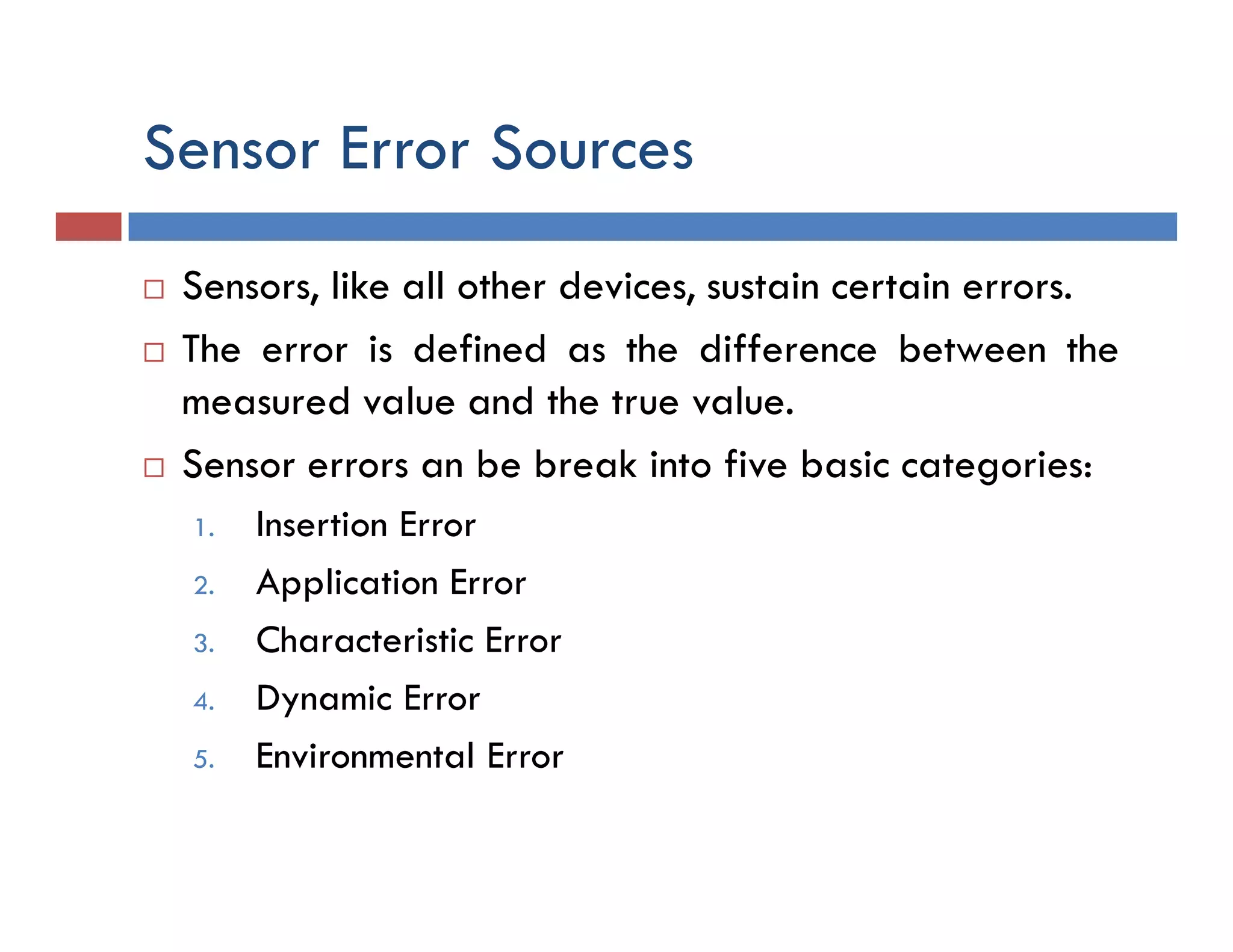 Sensor Error Sources
 Sensors, like all other devices, sustain certain errors.
 The error is defined as the difference between the
measured value and the true value.
 Sensor errors an be break into five basic categories:
1. Insertion Error
2. Application Error
3. Characteristic Error
4. Dynamic Error
5. Environmental Error
 