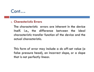 Cont…
3. Characteristic Errors
The characteristic errors are inherent in the device
itself. i.e., the difference between the ideal
characteristic transfer function of the device and the
actual characteristic.
This form of error may include a dc off-set value (a
false pressure head), an incorrect slope, or a slope
that is not perfectly linear.
 