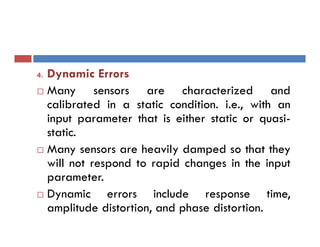 4. Dynamic Errors
 Many sensors are characterized and
calibrated in a static condition. i.e., with an
input parameter that is either static or quasi-
static.
 Many sensors are heavily damped so that they
will not respond to rapid changes in the input
parameter.
 Dynamic errors include response time,
amplitude distortion, and phase distortion.
 