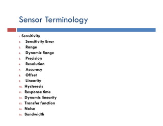 Sensor Terminology
1. Sensitivity
2. Sensitivity Error
3. Range
4. Dynamic Range
5. Precision
6. Resolution
7. Accuracy
8. Offset
9. Linearity
10. Hysteresis
11. Response time
12. Dynamic linearity
13. Transfer function
14. Noise
15. Bandwidth
 
