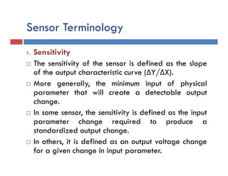 Sensor Terminology
1. Sensitivity
 The sensitivity of the sensor is defined as the slope
of the output characteristic curve (ΔY/ΔX).
 More generally, the minimum input of physical
parameter that will create a detectable output
change.
 In some sensor, the sensitivity is defined as the input
parameter change required to produce a
standardized output change.
 In others, it is defined as an output voltage change
for a given change in input parameter.
 