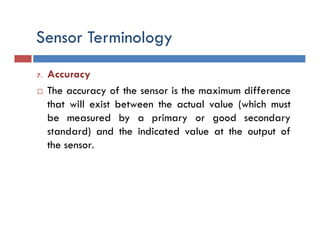 7. Accuracy
 The accuracy of the sensor is the maximum difference
that will exist between the actual value (which must
be measured by a primary or good secondary
standard) and the indicated value at the output of
the sensor.
 