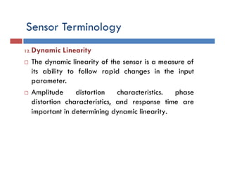 Sensor Terminology
12. Dynamic Linearity
 The dynamic linearity of the sensor is a measure of
its ability to follow rapid changes in the input
parameter.
 Amplitude distortion characteristics. phase
distortion characteristics, and response time are
important in determining dynamic linearity.
 