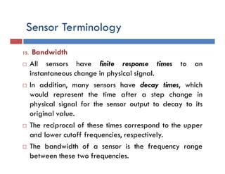 Sensor Terminology
15. Bandwidth
 All sensors have finite response times to an
instantaneous change in physical signal.
 In addition, many sensors have decay times, which
would represent the time after a step change in
physical signal for the sensor output to decay to its
original value.
 The reciprocal of these times correspond to the upper
and lower cutoff frequencies, respectively.
 The bandwidth of a sensor is the frequency range
between these two frequencies.
 