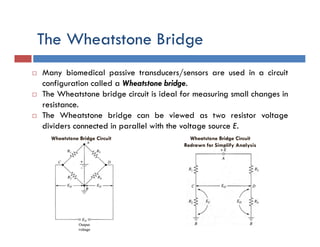 The Wheatstone Bridge
 Many biomedical passive transducers/sensors are used in a circuit
configuration called a Wheatstone bridge.
 The Wheatstone bridge circuit is ideal for measuring small changes in
resistance.
 The Wheatstone bridge can be viewed as two resistor voltage
dividers connected in parallel with the voltage source E.
Wheatstone Bridge Circuit Wheatstone Bridge Circuit
Redrawn for Simplify Analysis
 