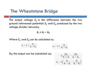 The Wheatstone Bridge
The output voltage E0 is the difference between the two
ground referenced potentials EC and ED produced by the two
voltage divider networks;
Where EC and ED can be calculated as;
So, the output can be calculated as;
 