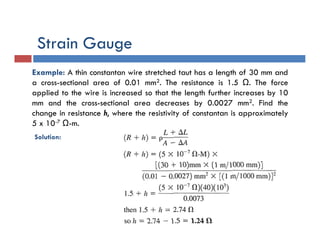 Example: A thin constantan wire stretched taut has a length of 30 mm and
a cross-sectional area of 0.01 mm2. The resistance is 1.5 Ω. The force
applied to the wire is increased so that the length further increases by 10
mm and the cross-sectional area decreases by 0.0027 mm2. Find the
change in resistance h, where the resistivity of constantan is approximately
5 x 10-7 Ω-m.
Solution:
Strain Gauge
 