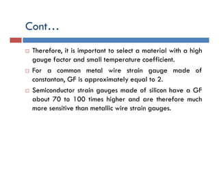Cont…
 Therefore, it is important to select a material with a high
gauge factor and small temperature coefficient.
 For a common metal wire strain gauge made of
constantan, GF is approximately equal to 2.
 Semiconductor strain gauges made of silicon have a GF
about 70 to 100 times higher and are therefore much
more sensitive than metallic wire strain gauges.
 