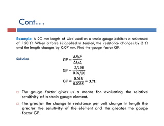 Example: A 20 mm length of wire used as a strain gauge exhibits a resistance
of 150 Ω. When a force is applied in tension, the resistance changes by 2 Ω
and the length changes by 0.07 mm. Find the gauge factor GF.
Solution
 The gauge factor gives us a means for evaluating the relative
sensitivity of a strain gauge element.
 The greater the change in resistance per unit change in length the
greater the sensitivity of the element and the greater the gauge
factor GF.
Cont…
 