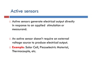 Active sensors
 Active sensors generate electrical output directly
in response to an applied stimulation or
measurand.
 An active sensor doesn’t require an external
voltage source to produce electrical output.
 Example: Solar Cell, Piezoelectric Material,
Thermocouple, etc.
 