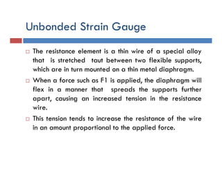 Unbonded Strain Gauge
 The resistance element is a thin wire of a special alloy
that is stretched taut between two flexible supports,
which are in turn mounted on a thin metal diaphragm.
 When a force such as F1 is applied, the diaphragm will
flex in a manner that spreads the supports further
apart, causing an increased tension in the resistance
wire.
 This tension tends to increase the resistance of the wire
in an amount proportional to the applied force.
 