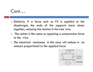 Cont…
 Similarly, if a force such as F2 is applied to the
diaphragm, the ends of the supports move closer
together, reducing the tension in the taut wire.
 This action is the same as applying a compression force
to the wire.
 The electrical resistance in this case will reduce in an
amount proportional to the applied force
 