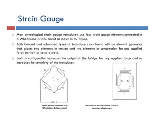 Strain Gauge
 Most physiological strain gauge transducers use four strain gauge elements connected in
a Wheatstone bridge circuit as shown in the figure.
 Both bonded and unbonded types of transducers are found with an element geometry
that places two elements in tension and two elements in compression for any applied
force (tension or compression).
 Such a configuration increases the output of the bridge for any applied force and so
increases the sensitivity of the transducer.
Strain gauge elements in a
Wheatstone bridge circuit
Mechanical configuration Using a
common diaphragm
 