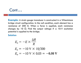 Cont…
Example: A strain gauge transducer is constructed in a Wheatstone
bridge circuit configuration. In the null condition, each element has a
resistance of 200 Ω. When a force is applied, each resistance
changes by 10 Ω. Find the output voltage if a 10-V excitation
potential is applied to the bridge.
Solution
 