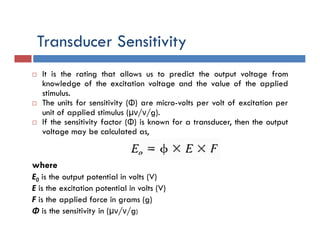 Transducer Sensitivity
 It is the rating that allows us to predict the output voltage from
knowledge of the excitation voltage and the value of the applied
stimulus.
 The units for sensitivity (Φ) are micro-volts per volt of excitation per
unit of applied stimulus (µν/ν/g).
 If the sensitivity factor (Φ) is known for a transducer, then the output
voltage may be calculated as,
where
E0 is the output potential in volts (V)
E is the excitation potential in volts (V)
F is the applied force in grams (g)
Φ is the sensitivity in (µν/ν/g)
 