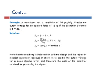 Cont…
Example: A transducer has a sensitivity of 10 µν/ν/g. Predict the
output voltage for an applied force of 15 g, if the excitation potential
is 5 V dc.
Solution
Note that the sensitivity is important in both the design and the repair of
medical instruments because it allows us to predict the output voltage
for a given stimulus level, and therefore the gain of the amplifier
required for processing the signal.
 