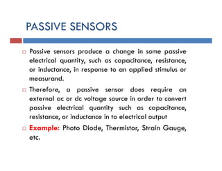 PASSIVE SENSORS
 Passive sensors produce a change in some passive
electrical quantity, such as capacitance, resistance,
or inductance, in response to an applied stimulus or
measurand.
 Therefore, a passive sensor does require an
external ac or dc voltage source in order to convert
passive electrical quantity such as capacitance,
resistance, or inductance in to electrical output
 Example: Photo Diode, Thermistor, Strain Gauge,
etc.
 