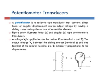 Potentiometer Transducers
 A potentiometer is a resistive-type transducer that converts either
linear or angular displacement into an output voltage by moving a
sliding contact along the surface of a resistive element.
 Figure below illustrates linear (a) and angular (b) type potentiometric
transducers.
 A voltage Vi is applied across the resistor R (at terminal a and b). The
output voltage Vo between the sliding contact (terminal c) and one
terminal of the resistor (terminal a or b) is linearly proportional to the
displacement.
 