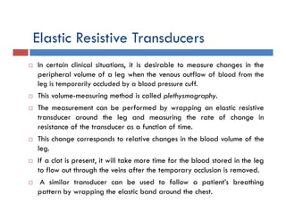 Elastic Resistive Transducers
 In certain clinical situations, it is desirable to measure changes in the
peripheral volume of a leg when the venous outflow of blood from the
leg is temporarily occluded by a blood pressure cuff.
 This volume-measuring method is called plethysmography.
 The measurement can be performed by wrapping an elastic resistive
transducer around the leg and measuring the rate of change in
resistance of the transducer as a function of time.
 This change corresponds to relative changes in the blood volume of the
leg.
 If a clot is present, it will take more time for the blood stored in the leg
to flow out through the veins after the temporary occlusion is removed.
 A similar transducer can be used to follow a patient’s breathing
pattern by wrapping the elastic band around the chest.
 