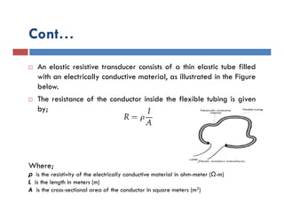 Cont…
 An elastic resistive transducer consists of a thin elastic tube filled
with an electrically conductive material, as illustrated in the Figure
below.
 The resistance of the conductor inside the flexible tubing is given
by;
Where;
ρ is the resistivity of the electrically conductive material in ohm-meter (Ω-m)
L is the length in meters (m)
A is the cross-sectional area of the conductor in square meters (m2)
 