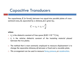 Capacitive Transducers
The capacitance, C (in farad), between two equal-size parallel plates of cross-
sectional area, A, separated by a distance, d, is given by;
where
 ϵo is the dielectric constant of free space (8.85 ×10-12 F/m),
 ϵr is the relative dielectric constant of the insulating material placed
between the two plates.
 The method that is most commonly employed to measure displacement is to
change the separation distance, d, between a fixed and a movable plate.
 This arrangement can be used to measure force, pressure, or acceleration.
 