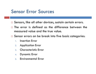 Sensor Error Sources
 Sensors, like all other devices, sustain certain errors.
 The error is defined as the difference between the
measured value and the true value.
 Sensor errors an be break into five basic categories:
1. Insertion Error
2. Application Error
3. Characteristic Error
4. Dynamic Error
5. Environmental Error
 