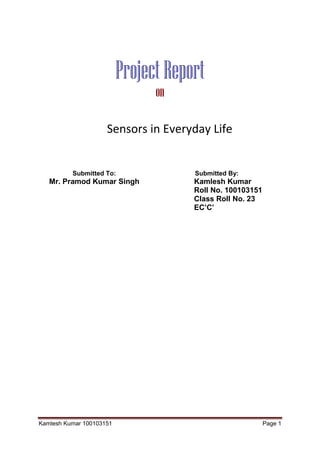 Kamlesh Kumar 100103151 Page 1
ProjectReport
on
Sensors in Everyday Life
Submitted To:
Mr. Pramod Kumar Singh
Submitted By:
Kamlesh Kumar
Roll No. 100103151
Class Roll No. 23
EC’C’
 