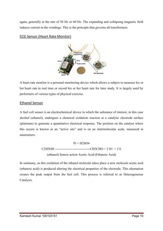 Kamlesh Kumar 100103151 Page 10
again, generally at the rate of 50 Hz or 60 Hz. The expanding and collapsing magnetic field
induces current in the windings. This is the principle that governs all transformers.
ECG Sensor (Heart Rate Monitor)
A heart rate monitor is a personal monitoring device which allows a subject to measure his or
her heart rate in real time or record his or her heart rate for later study. It is largely used by
performers of various types of physical exercise.
Ethanol Sensor
A fuel cell sensor is an electrochemical device in which the substance of interest, in this case
alcohol (ethanol), undergoes a chemical oxidation reaction at a catalytic electrode surface
(platinum) to generate a quantitative electrical response. The position on the catalyst where
this occurs is known as an “active site” and is on an intermolecular scale, measured in
nanometers.
Pt + H2SO4
C2H5OH --------------------------------CH3CHO + 2 H+ + 2 E
(ethanol) Sensor action Acetic Acid (Ethanoic Acid)
In summary, as this oxidation of the ethanol molecule takes place a new molecule acetic acid
(ethanoic acid) is produced altering the electrical properties of the electrode. This alternation
creates the peak output from the fuel cell. This process is referred to as Heterogeneous
Catalysis.
 