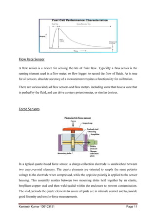 Kamlesh Kumar 100103151 Page 11
Flow Rate Sensor
A flow sensor is a device for sensing the rate of fluid flow. Typically a flow sensor is the
sensing element used in a flow meter, or flow logger, to record the flow of fluids. As is true
for all sensors, absolute accuracy of a measurement requires a functionality for calibration.
There are various kinds of flow sensors and flow meters, including some that have a vane that
is pushed by the fluid, and can drive a rotary potentiometer, or similar devices.
Force Sensors
In a typical quartz-based force sensor, a charge-collection electrode is sandwiched between
two quartz-crystal elements. The quartz elements are oriented to supply the same polarity
voltage to the electrode when compressed, while the opposite polarity is applied to the sensor
housing. This assembly resides between two mounting disks held together by an elastic,
beryllium-copper stud and then weld-sealed within the enclosure to prevent contamination.
The stud preloads the quartz elements to assure all parts are in intimate contact and to provide
good linearity and tensile-force measurements.
 