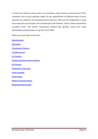 Kamlesh Kumar 100103151 Page 14
A sound level meter or sound meter is an instrument which measures sound pressure level,
commonly used in noise pollution studies for the quantification of different kinds of noise,
especially for industrial, environmental and aircraft noise. However, the reading from a sound
level meter does not correlate well to human-perceived loudness, which is better measured by
a loudness meter. The current international standard that specifies sound level meter
functionality and performance is the IEC 61672:2003.
There are several other sensors like_
Spectrometers
Spirometer
Temperature Sensors
Turbidity Sensor
UV Sensors
Wireless Dynamics Sensor System
pH Sensors
Polarimeter (Chemical)
Power Amplifier
Pyranometer
Relative Humidity Sensor
Respiration Monitor Belt
 