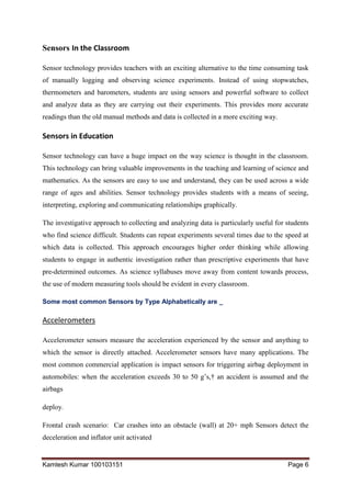 Kamlesh Kumar 100103151 Page 6
Sensors In the Classroom
Sensor technology provides teachers with an exciting alternative to the time consuming task
of manually logging and observing science experiments. Instead of using stopwatches,
thermometers and barometers, students are using sensors and powerful software to collect
and analyze data as they are carrying out their experiments. This provides more accurate
readings than the old manual methods and data is collected in a more exciting way.
Sensors in Education
Sensor technology can have a huge impact on the way science is thought in the classroom.
This technology can bring valuable improvements in the teaching and learning of science and
mathematics. As the sensors are easy to use and understand, they can be used across a wide
range of ages and abilities. Sensor technology provides students with a means of seeing,
interpreting, exploring and communicating relationships graphically.
The investigative approach to collecting and analyzing data is particularly useful for students
who find science difficult. Students can repeat experiments several times due to the speed at
which data is collected. This approach encourages higher order thinking while allowing
students to engage in authentic investigation rather than prescriptive experiments that have
pre-determined outcomes. As science syllabuses move away from content towards process,
the use of modern measuring tools should be evident in every classroom.
Some most common Sensors by Type Alphabetically are _
Accelerometers
Accelerometer sensors measure the acceleration experienced by the sensor and anything to
which the sensor is directly attached. Accelerometer sensors have many applications. The
most common commercial application is impact sensors for triggering airbag deployment in
automobiles: when the acceleration exceeds 30 to 50 g’s,† an accident is assumed and the
airbags
deploy.
Frontal crash scenario: Car crashes into an obstacle (wall) at 20+ mph Sensors detect the
deceleration and inflator unit activated
 
