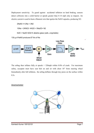 Kamlesh Kumar 100103151 Page 7
Deployment sensitivity: To guard against accidental inflation on hard braking, sensors
detect collisions into a solid barrier at speeds greater than 8-14 mph only as impacts. An
electric current is used to heat a filament wire that ignites the NaN3 capsules, producing N2:
2NaN3  2Na + 3N2
10Na + 2KNO3 K2O + 5Na2O+ N2
K2O + Na2O SiO2 alkaline glass (safe, unignitable)
130 g of NaN3 produces 67 ltrs of Na
The airbag then inflates fully at speeds > 320mph within 0.05s of crash. For maximum
safety, occupant must have seat belt on and sit with chest 10” from steering wheel
Immediately after full inflation, the airbag deflates through tiny pores on the surface within
0.3s
Anemometer
 