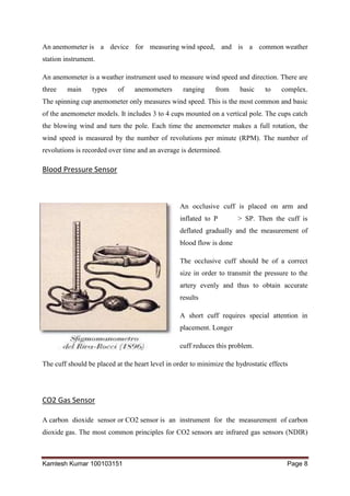 Kamlesh Kumar 100103151 Page 8
An anemometer is a device for measuring wind speed, and is a common weather
station instrument.
An anemometer is a weather instrument used to measure wind speed and direction. There are
three main types of anemometers ranging from basic to complex.
The spinning cup anemometer only measures wind speed. This is the most common and basic
of the anemometer models. It includes 3 to 4 cups mounted on a vertical pole. The cups catch
the blowing wind and turn the pole. Each time the anemometer makes a full rotation, the
wind speed is measured by the number of revolutions per minute (RPM). The number of
revolutions is recorded over time and an average is determined.
Blood Pressure Sensor
An occlusive cuff is placed on arm and
inflated to P > SP. Then the cuff is
deflated gradually and the measurement of
blood flow is done
The occlusive cuff should be of a correct
size in order to transmit the pressure to the
artery evenly and thus to obtain accurate
results
A short cuff requires special attention in
placement. Longer
cuff reduces this problem.
The cuff should be placed at the heart level in order to minimize the hydrostatic effects
CO2 Gas Sensor
A carbon dioxide sensor or CO2 sensor is an instrument for the measurement of carbon
dioxide gas. The most common principles for CO2 sensors are infrared gas sensors (NDIR)
 