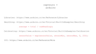capteurs +
arduino
Libraries: https://www.arduino.cc/en/Reference/Libraries
Smoothing: https://www.arduino.cc/en/Tutorial/BuiltInExamples/Smoothing
average = total / numReadings;
Calibrating: https://www.arduino.cc/en/Tutorial/BuiltInExamples/Calibration
sensorValue = map(sensorValue, sensorMin, sensorMax, 0, 255);
I2C: https://www.arduino.cc/en/Reference/Wire
 