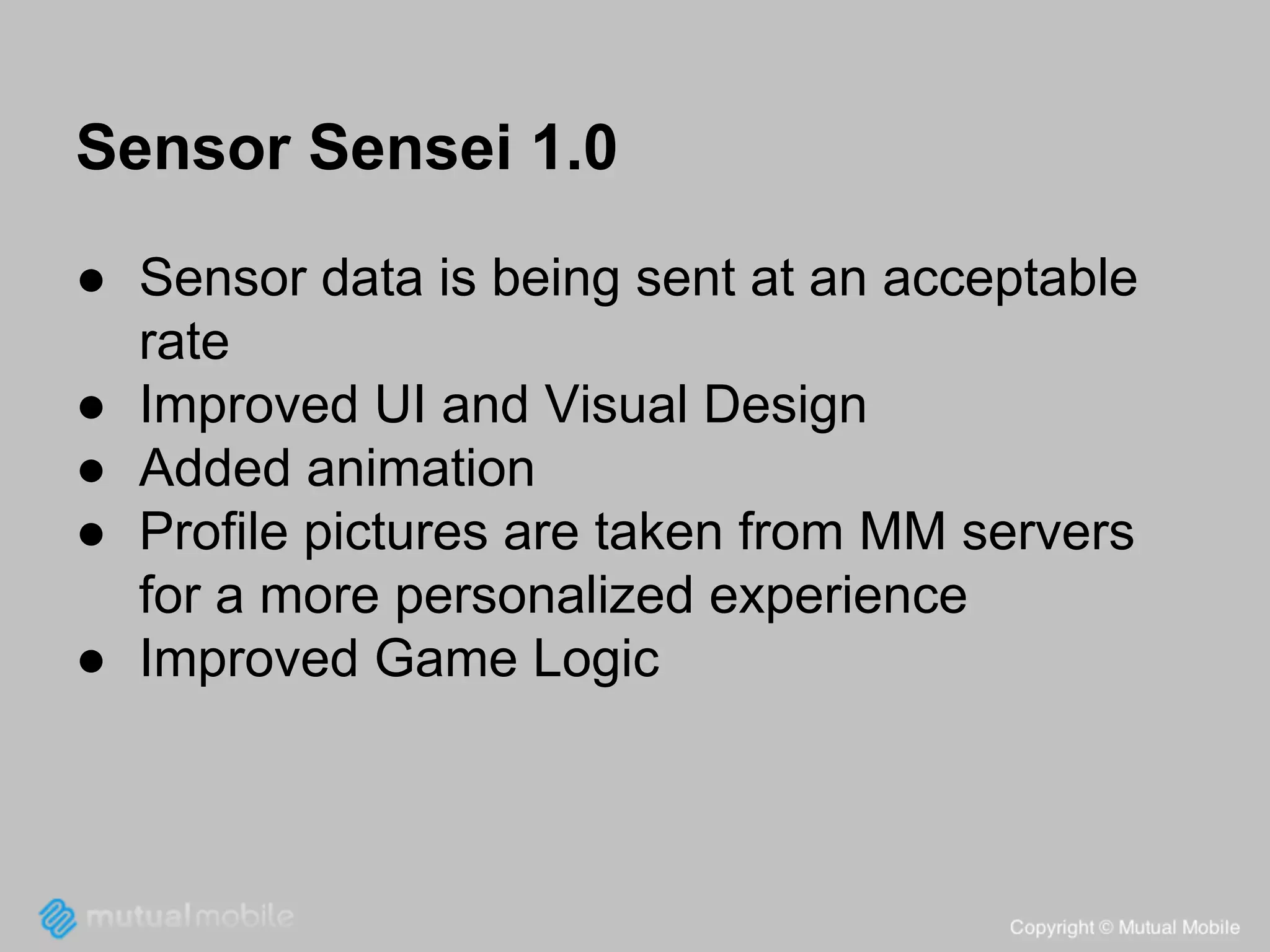 Sensor Sensei 1.0
● Sensor data is being sent at an acceptable
rate
● Improved UI and Visual Design
● Added animation
● Profile pictures are taken from MM servers
for a more personalized experience
● Improved Game Logic

 