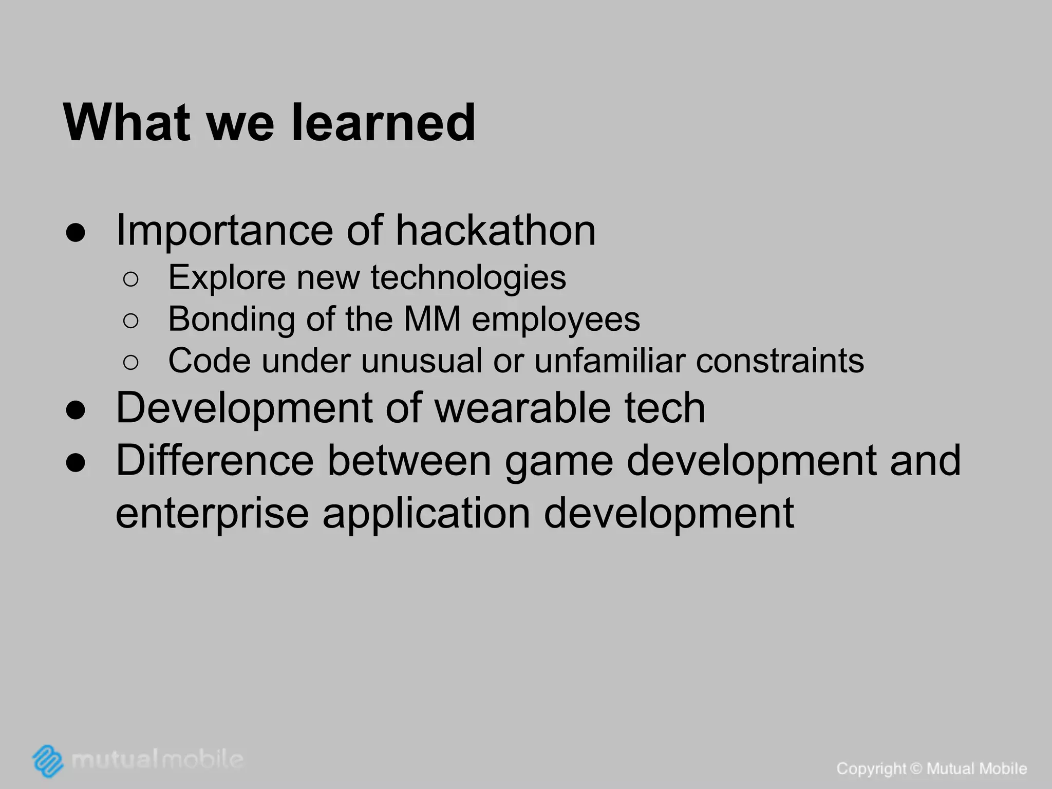 What we learned
● Importance of hackathon
○ Explore new technologies
○ Bonding of the MM employees
○ Code under unusual or unfamiliar constraints

● Development of wearable tech
● Difference between game development and
enterprise application development

 
