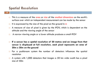 This is a measure of the area or size of the smallest dimensions on the earth’s
surface over which an independent measurement can be made by the sensor
It is expressed by the size of the pixel on the ground in m
A measure of size of pixel is given by the IFOV, which is dependent on the
altitude and the viewing angle of the sensor
A narrow viewing angle or a lower altitude produces a small IFOV
If a sensor has a spatial resolution of 20 metres and an image from that
sensor is displayed at full resolution, each pixel represents an area of
20m x 20m on the ground
For a pushbroom system the number of detectors influences the spatial
resolution
A system with 1,000 detectors that images a 50 km wide swath has a pixel
size of 50m
Spatial Resolution
18
 