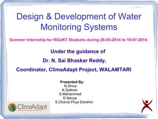 Design & Development of Water
Monitoring Systems
Under the guidance of
Dr. N. Sai Bhaskar Reddy,
Coordinator, ClimaAdapt Project, WALAMTARI
Presented By:
N.Shiva
K.Sathish
S.Mahammad
D.Navya
S.Chandi Priya Darshini
Summer Internship for RGUKT Students during 26-05-2014 to 19-07-2014
 