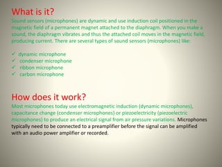 What is it? 
Sound sensors (microphones) are dynamic and use induction coil positioned in the 
magnetic field of a permanent magnet attached to the diaphragm. When you make a 
sound, the diaphragm vibrates and thus the attached coil moves in the magnetic field, 
producing current. There are several types of sound sensors (microphones) like: 
 dynamic microphone 
 condenser microphone 
 ribbon microphone 
 carbon microphone 
How does it work? 
Most microphones today use electromagnetic induction (dynamic microphones), 
capacitance change (condenser microphones) or piezoelectricity (piezoelectric 
microphones) to produce an electrical signal from air pressure variations. Microphones 
typically need to be connected to a preamplifier before the signal can be amplified 
with an audio power amplifier or recorded. 
 