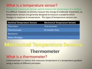 What is a temperature sensor? 
Temperature sensors are devices used to measure the temperature of a medium. 
It is difficult, however, to directly measure the energy of molecular movement, so 
temperature sensors are generally designed to measure a property which 
changes in response to temperature. The types of temperature sensors are: 
Electrical Temperature Sensors Mechanical Temperature Sensors 
Thermistor Thermometer 
Thermocouple Bi-metallic Strip 
Resistance 
Silicon Bandgap 
What is a thermometer? 
A thermometer is a device that measures temperature or a temperature gradient 
using a variety of different principles. 
 