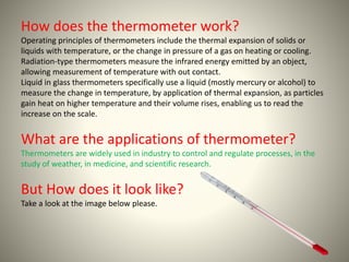 How does the thermometer work? 
Operating principles of thermometers include the thermal expansion of solids or 
liquids with temperature, or the change in pressure of a gas on heating or cooling. 
Radiation-type thermometers measure the infrared energy emitted by an object, 
allowing measurement of temperature with out contact. 
Liquid in glass thermometers specifically use a liquid (mostly mercury or alcohol) to 
measure the change in temperature, by application of thermal expansion, as particles 
gain heat on higher temperature and their volume rises, enabling us to read the 
increase on the scale. 
What are the applications of thermometer? 
Thermometers are widely used in industry to control and regulate processes, in the 
study of weather, in medicine, and scientific research. 
But How does it look like? 
Take a look at the image below please. 
 