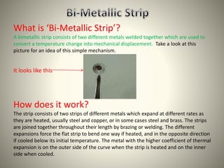 What is ‘Bi-Metallic Strip’? 
A bimetallic strip consists of two different metals welded together which are used to 
convert a temperature change into mechanical displacement. Take a look at this 
picture for an idea of this simple mechanism. 
It looks like this 
How does it work? 
The strip consists of two strips of different metals which expand at different rates as 
they are heated, usually steel and copper, or in some cases steel and brass. The strips 
are joined together throughout their length by brazing or welding. The different 
expansions force the flat strip to bend one way if heated, and in the opposite direction 
if cooled below its initial temperature. The metal with the higher coefficient of thermal 
expansion is on the outer side of the curve when the strip is heated and on the inner 
side when cooled. 
 
