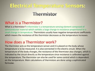What is a Thermistor? 
What is a thermistor? A thermistor is a temperature-sensing element composed of 
semiconductor material which exhibits a large change in resistance proportional to a 
small change in temperature. Thermistors usually have negative temperature coefficients 
which means the resistance of the thermistor decreases as the temperature increases. 
How does a Thermistor work? 
The thermistor acts as the temperature sensor and it is placed on the body whose 
temperature is to be measured. It is also connected in the electric circuit. When the 
temperature of the body changes, the resistance of the thermistor also changes, which is 
indicated by the circuit directly as the temperature since resistance is calibrated against 
the temperature. The thermistor can also be used for some control which is dependent 
on the temperature. Main calculations of thermistors are done using a sophisticated 
formulae. 
 