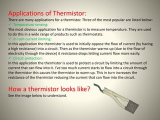 Applications of Thermistor: 
There are many applications for a thermistor. Three of the most popular are listed below: 
 Temperature sensing: 
The most obvious application for a thermistor is to measure temperature. They are used 
to do this in a wide range of products such as thermostats. 
 In rush current limiting: 
In this application the thermistor is used to initially oppose the flow of current (by having 
a high resistance) into a circuit. Then as the thermistor warms up (due to the flow of 
electricity through the device) it resistance drops letting current flow more easily. 
 Circuit protection: 
In this application the thermistor is used to protect a circuit by limiting the amount of 
current that can flow into it. I’ve too much current starts to flow into a circuit through 
the thermistor this causes the thermistor to warm up. This in turn increases the 
resistance of the thermistor reducing the current that can flow into the circuit. 
How a thermistor looks like? 
See the image below to understand. 
 